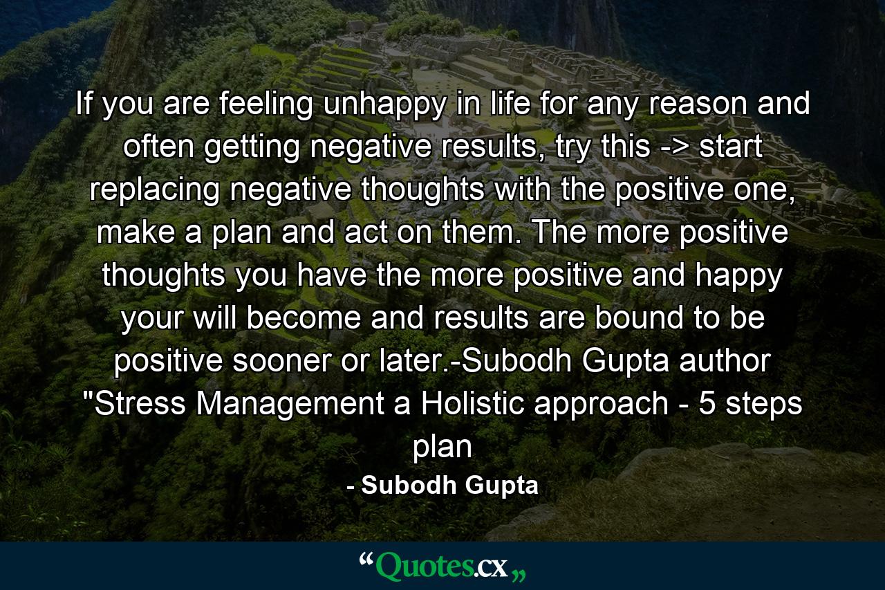 If you are feeling unhappy in life for any reason and often getting negative results, try this -> start replacing negative thoughts with the positive one, make a plan and act on them. The more positive thoughts you have the more positive and happy your will become and results are bound to be positive sooner or later.-Subodh Gupta author 