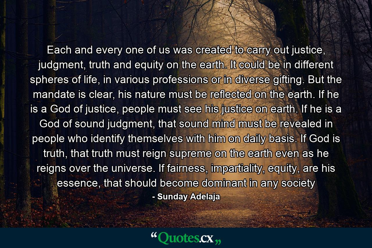 Each and every one of us was created to carry out justice, judgment, truth and equity on the earth. It could be in different spheres of life, in various professions or in diverse gifting. But the mandate is clear, his nature must be reflected on the earth. If he is a God of justice, people must see his justice on earth. If he is a God of sound judgment, that sound mind must be revealed in people who identify themselves with him on daily basis. If God is truth, that truth must reign supreme on the earth even as he reigns over the universe. If fairness, impartiality, equity, are his essence, that should become dominant in any society - Quote by Sunday Adelaja