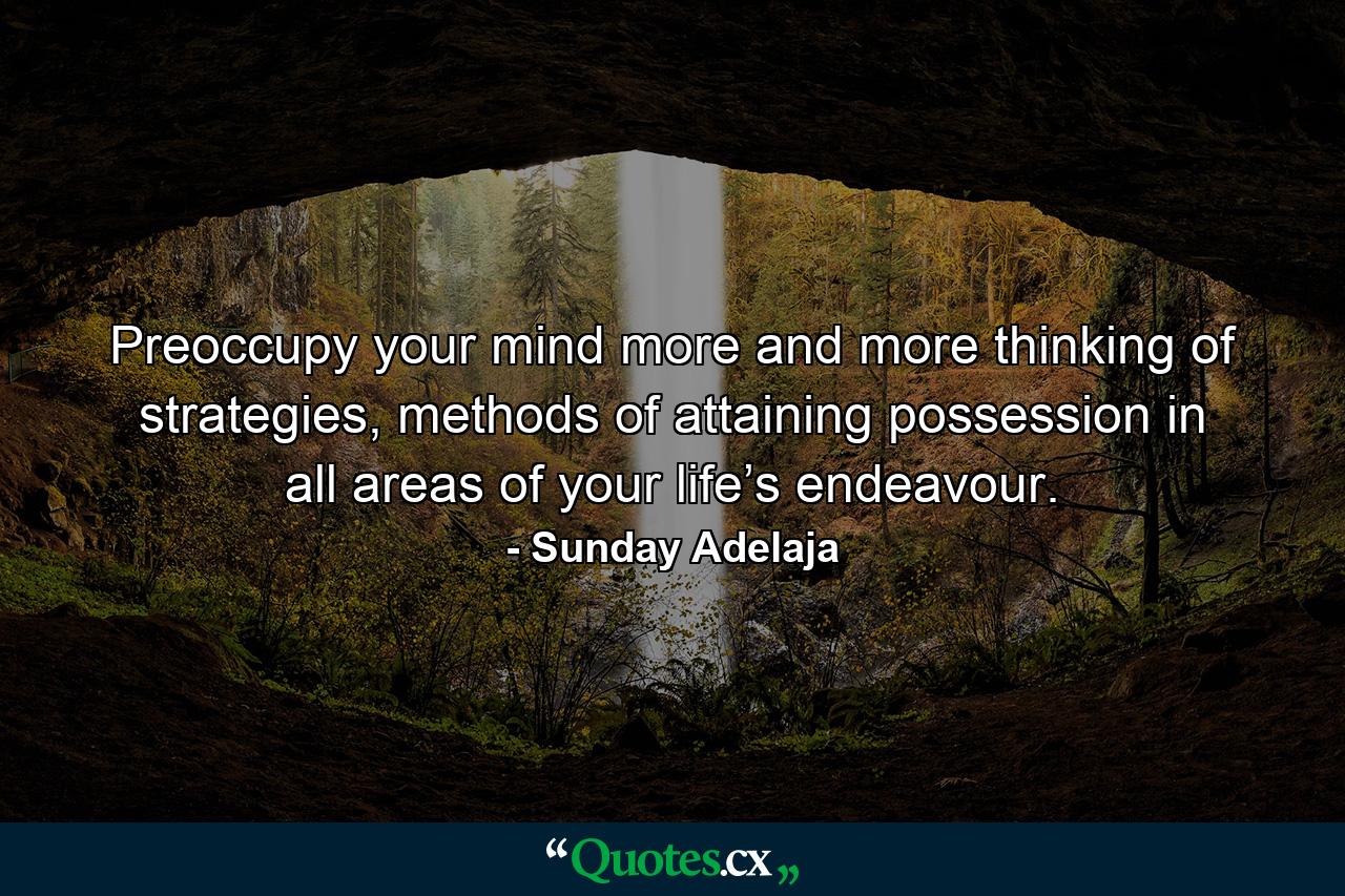 Preoccupy your mind more and more thinking of strategies, methods of attaining possession in all areas of your life’s endeavour. - Quote by Sunday Adelaja