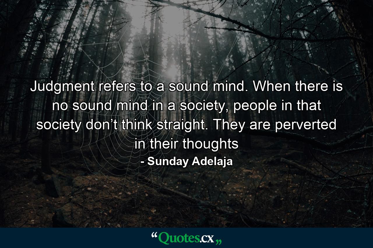 Judgment refers to a sound mind. When there is no sound mind in a society, people in that society don’t think straight. They are perverted in their thoughts - Quote by Sunday Adelaja