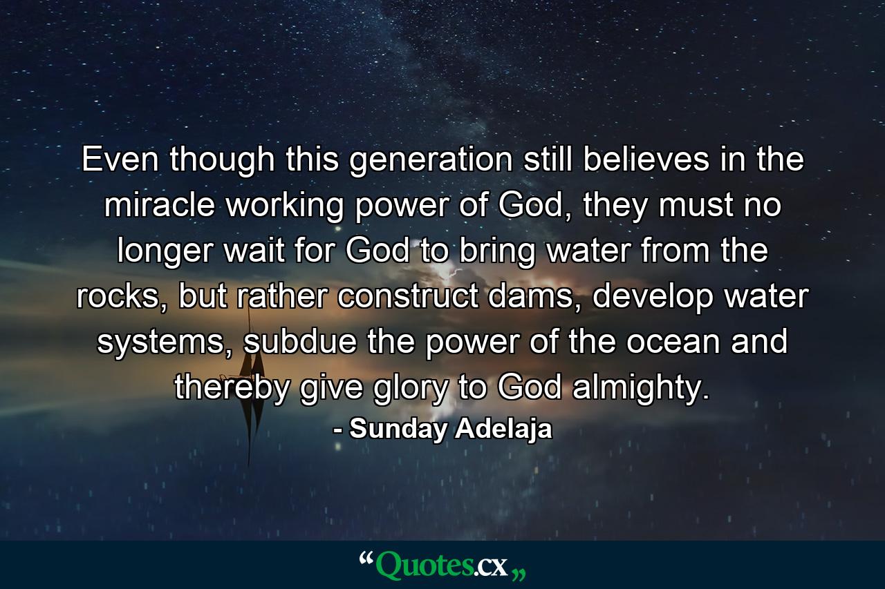 Even though this generation still believes in the miracle working power of God, they must no longer wait for God to bring water from the rocks, but rather construct dams, develop water systems, subdue the power of the ocean and thereby give glory to God almighty. - Quote by Sunday Adelaja