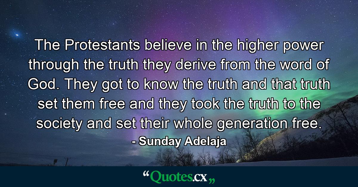 The Protestants believe in the higher power through the truth they derive from the word of God. They got to know the truth and that truth set them free and they took the truth to the society and set their whole generation free. - Quote by Sunday Adelaja