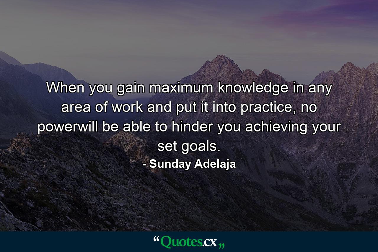 When you gain maximum knowledge in any area of work and put it into practice, no powerwill be able to hinder you achieving your set goals. - Quote by Sunday Adelaja