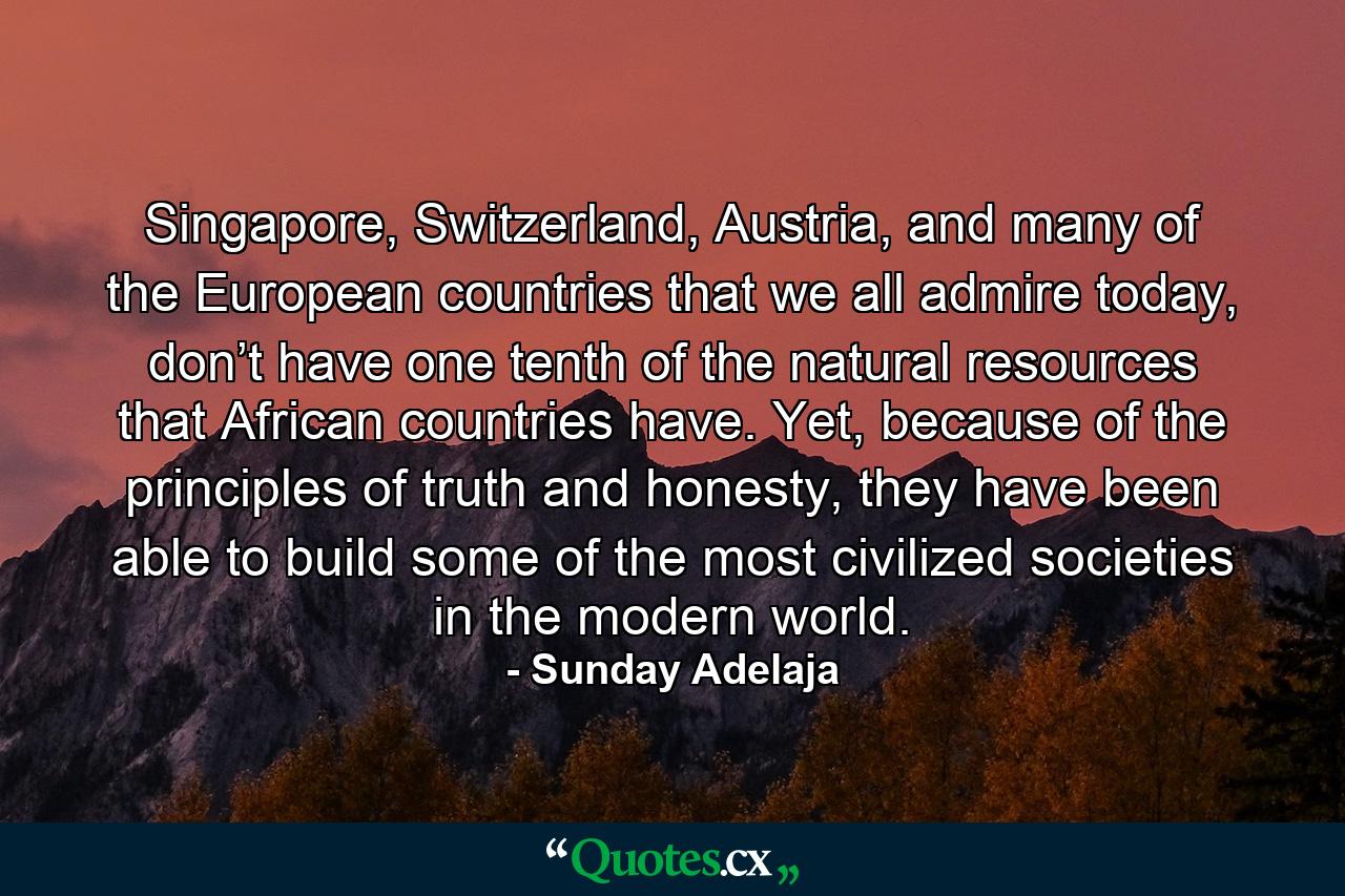 Singapore, Switzerland, Austria, and many of the European countries that we all admire today, don’t have one tenth of the natural resources that African countries have. Yet, because of the principles of truth and honesty, they have been able to build some of the most civilized societies in the modern world. - Quote by Sunday Adelaja