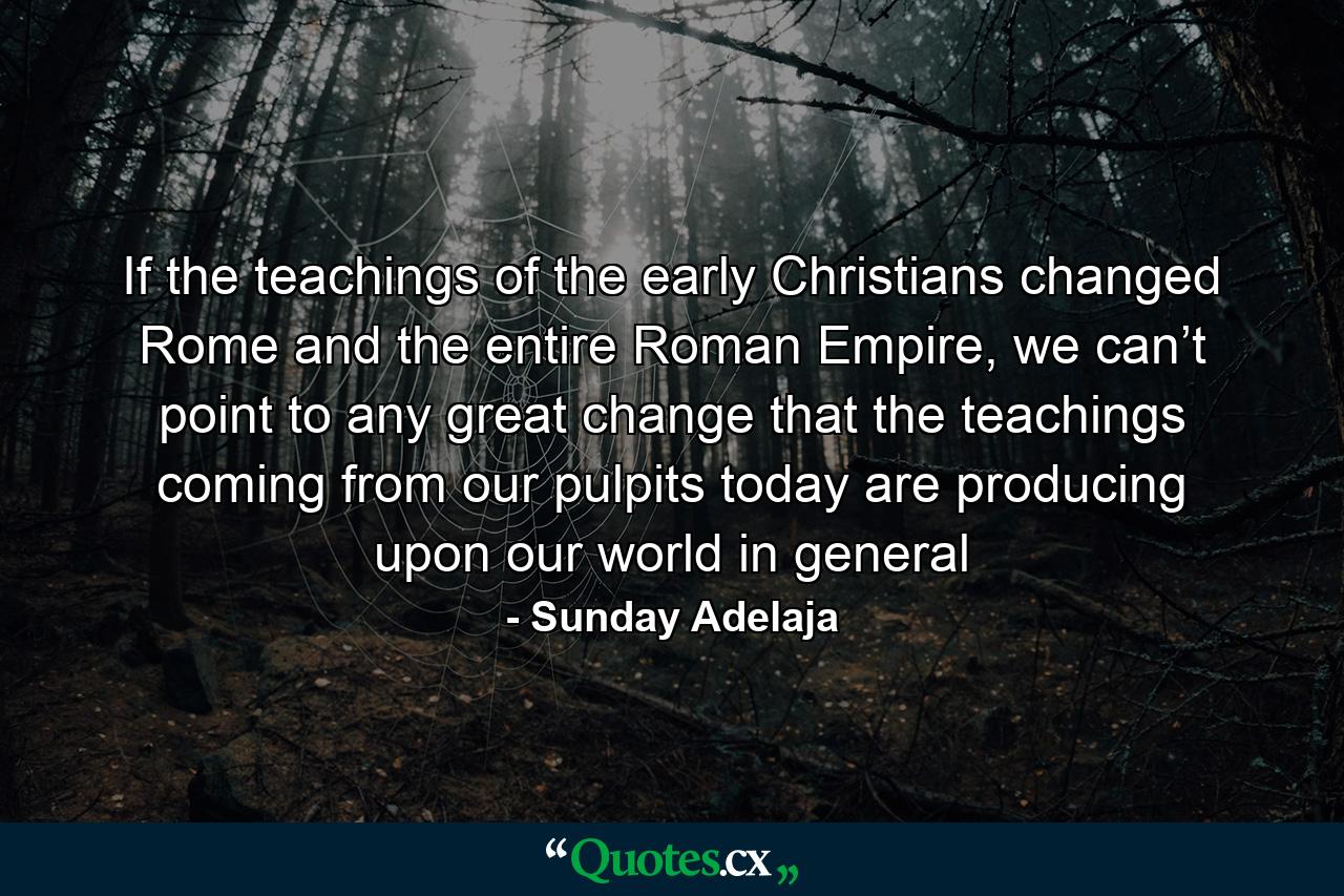 If the teachings of the early Christians changed Rome and the entire Roman Empire, we can’t point to any great change that the teachings coming from our pulpits today are producing upon our world in general - Quote by Sunday Adelaja