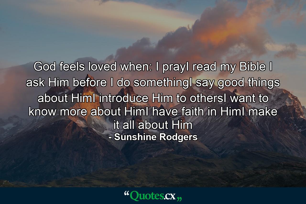 God feels loved when: I prayI read my Bible I ask Him before I do somethingI say good things about HimI introduce Him to othersI want to know more about HimI have faith in HimI make it all about Him - Quote by Sunshine Rodgers