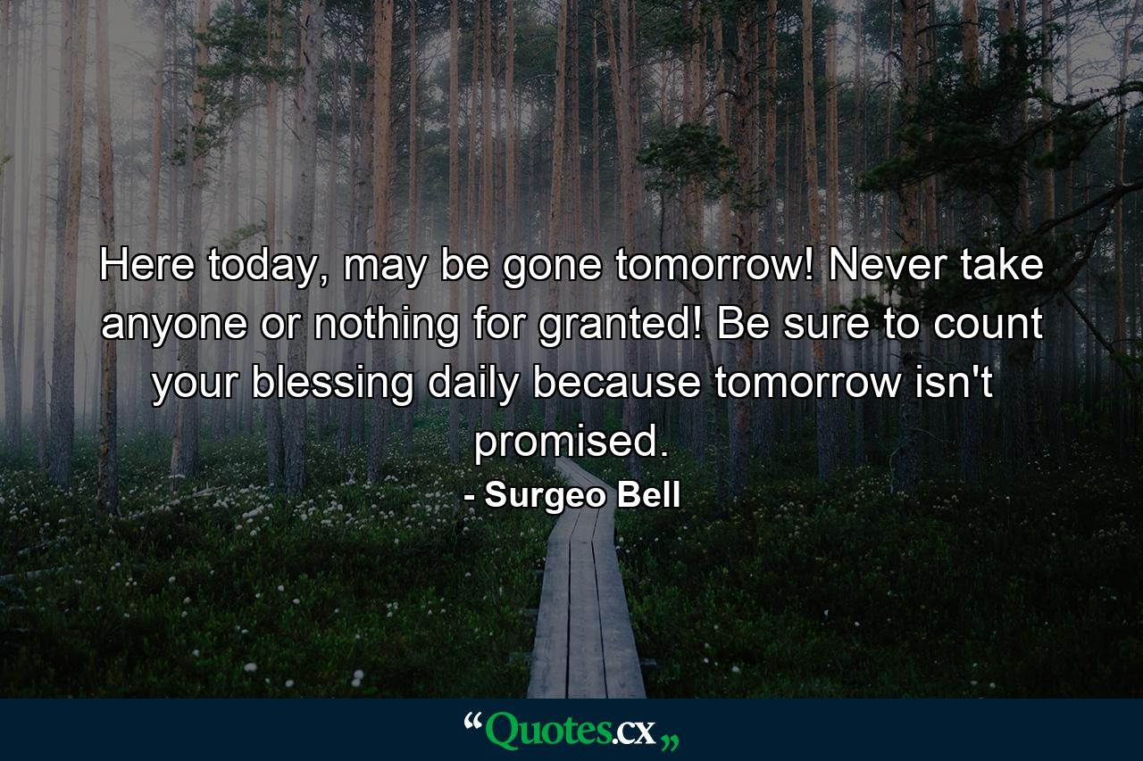 Here today, may be gone tomorrow! Never take anyone or nothing for granted! Be sure to count your blessing daily because tomorrow isn't promised. - Quote by Surgeo Bell