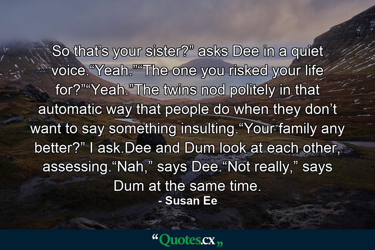 So that’s your sister?” asks Dee in a quiet voice.“Yeah.”“The one you risked your life for?”“Yeah.”The twins nod politely in that automatic way that people do when they don’t want to say something insulting.“Your family any better?” I ask.Dee and Dum look at each other, assessing.“Nah,” says Dee.“Not really,” says Dum at the same time. - Quote by Susan Ee