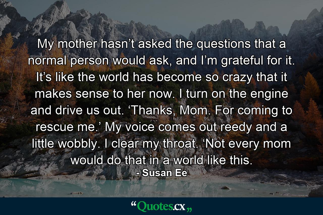 My mother hasn’t asked the questions that a normal person would ask, and I’m grateful for it. It’s like the world has become so crazy that it makes sense to her now. I turn on the engine and drive us out. ‘Thanks, Mom. For coming to rescue me.’ My voice comes out reedy and a little wobbly. I clear my throat. ‘Not every mom would do that in a world like this. - Quote by Susan Ee