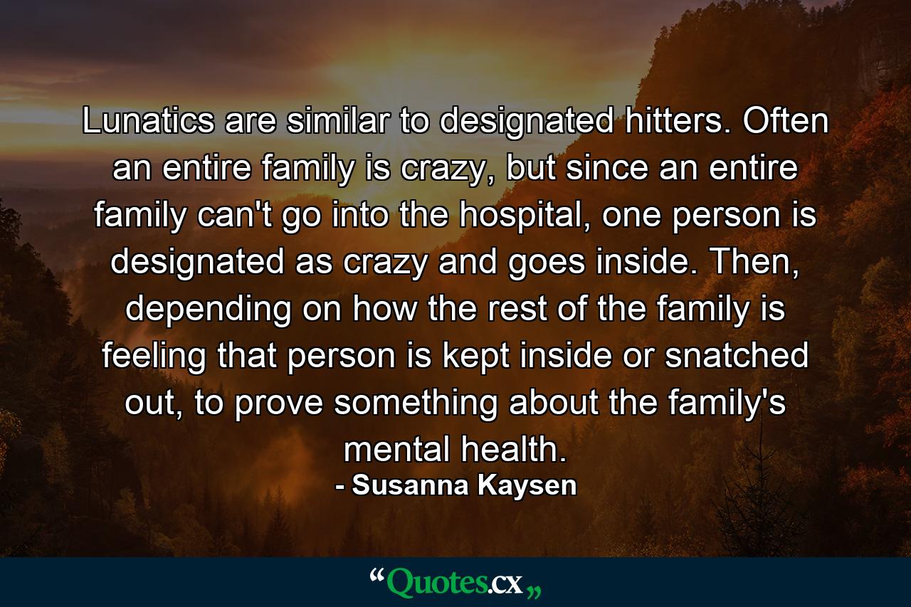 Lunatics are similar to designated hitters. Often an entire family is crazy, but since an entire family can't go into the hospital, one person is designated as crazy and goes inside. Then, depending on how the rest of the family is feeling that person is kept inside or snatched out, to prove something about the family's mental health. - Quote by Susanna Kaysen