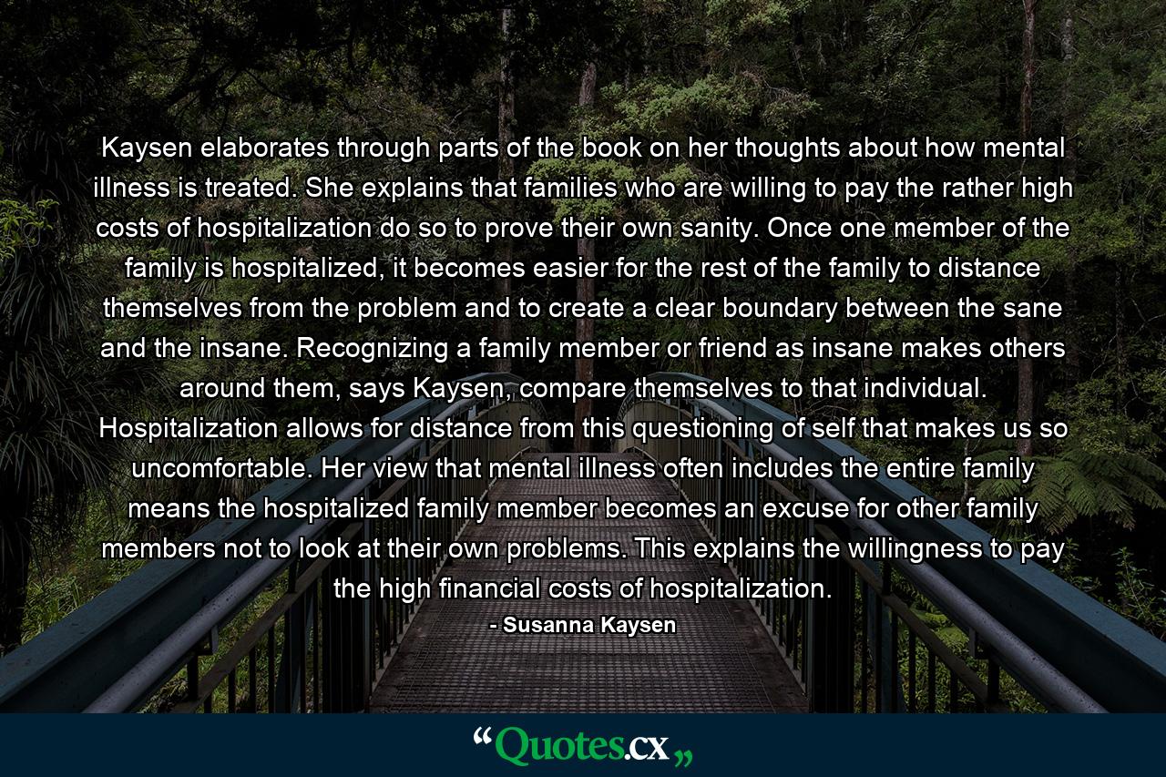 Kaysen elaborates through parts of the book on her thoughts about how mental illness is treated. She explains that families who are willing to pay the rather high costs of hospitalization do so to prove their own sanity. Once one member of the family is hospitalized, it becomes easier for the rest of the family to distance themselves from the problem and to create a clear boundary between the sane and the insane. Recognizing a family member or friend as insane makes others around them, says Kaysen, compare themselves to that individual. Hospitalization allows for distance from this questioning of self that makes us so uncomfortable. Her view that mental illness often includes the entire family means the hospitalized family member becomes an excuse for other family members not to look at their own problems. This explains the willingness to pay the high financial costs of hospitalization. - Quote by Susanna Kaysen