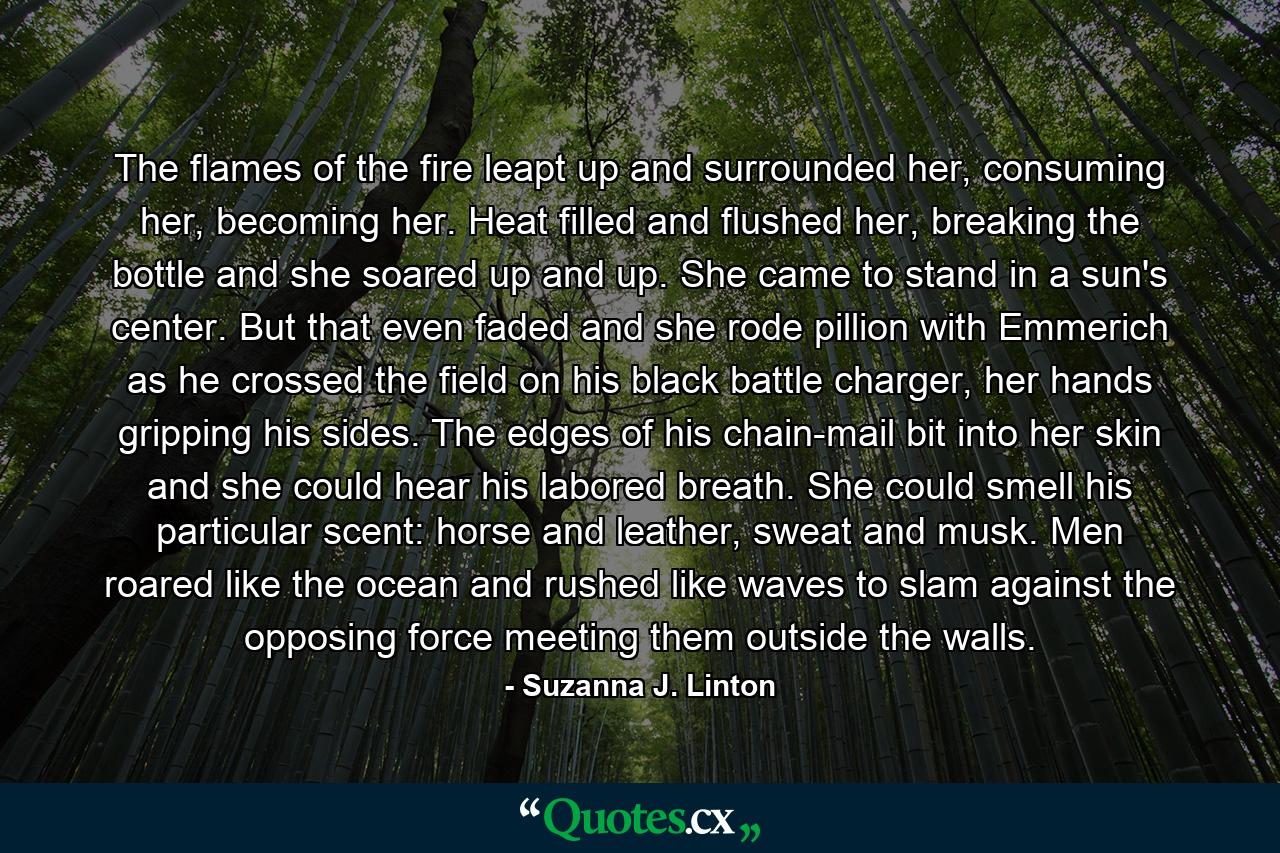The flames of the fire leapt up and surrounded her, consuming her, becoming her. Heat filled and flushed her, breaking the bottle and she soared up and up. She came to stand in a sun's center. But that even faded and she rode pillion with Emmerich as he crossed the field on his black battle charger, her hands gripping his sides. The edges of his chain-mail bit into her skin and she could hear his labored breath. She could smell his particular scent: horse and leather, sweat and musk. Men roared like the ocean and rushed like waves to slam against the opposing force meeting them outside the walls. - Quote by Suzanna J. Linton