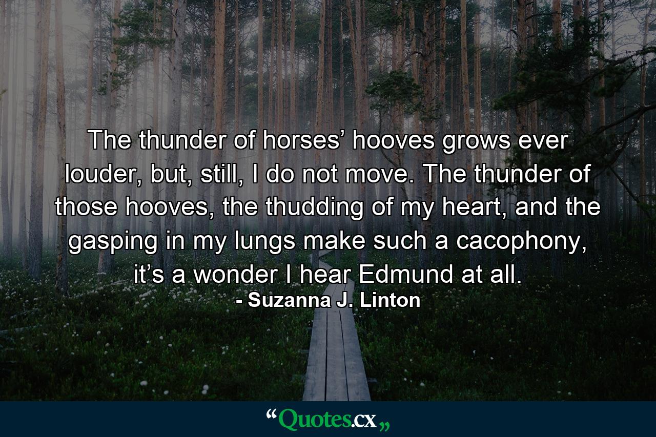 The thunder of horses’ hooves grows ever louder, but, still, I do not move. The thunder of those hooves, the thudding of my heart, and the gasping in my lungs make such a cacophony, it’s a wonder I hear Edmund at all. - Quote by Suzanna J. Linton