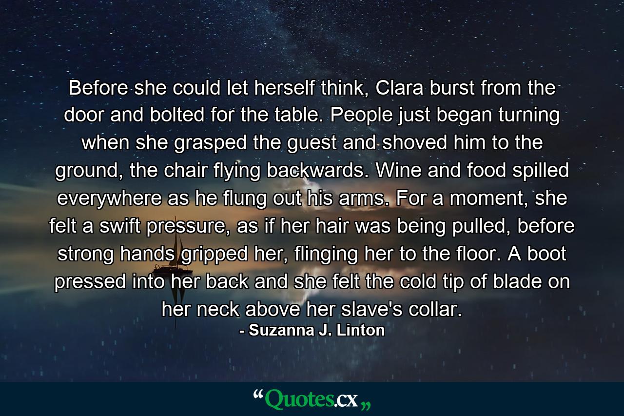 Before she could let herself think, Clara burst from the door and bolted for the table. People just began turning when she grasped the guest and shoved him to the ground, the chair flying backwards. Wine and food spilled everywhere as he flung out his arms. For a moment, she felt a swift pressure, as if her hair was being pulled, before strong hands gripped her, flinging her to the floor. A boot pressed into her back and she felt the cold tip of blade on her neck above her slave's collar. - Quote by Suzanna J. Linton