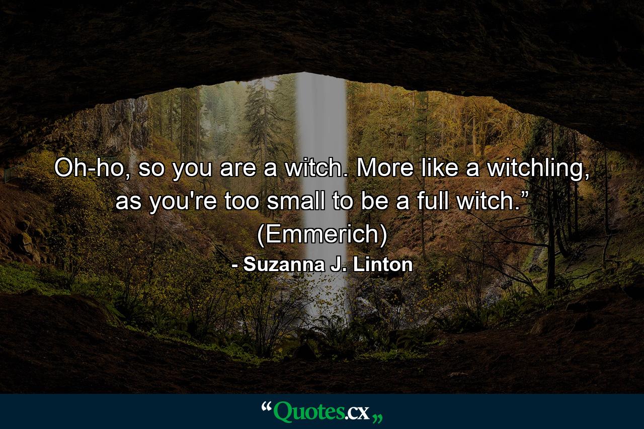 Oh-ho, so you are a witch. More like a witchling, as you're too small to be a full witch.” (Emmerich) - Quote by Suzanna J. Linton