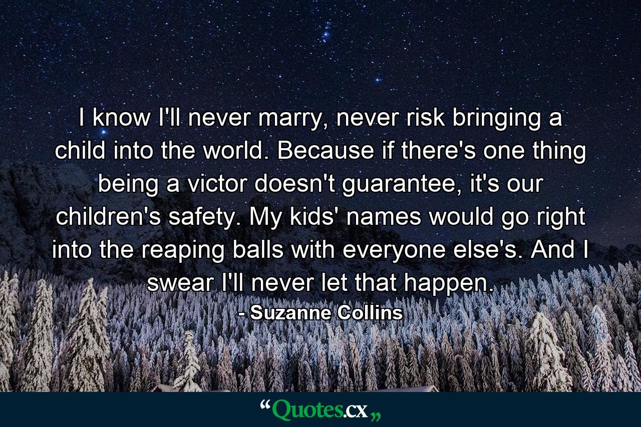 I know I'll never marry, never risk bringing a child into the world. Because if there's one thing being a victor doesn't guarantee, it's our children's safety. My kids' names would go right into the reaping balls with everyone else's. And I swear I'll never let that happen. - Quote by Suzanne Collins