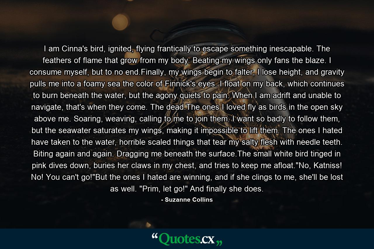 I am Cinna's bird, ignited, flying frantically to escape something inescapable. The feathers of flame that grow from my body. Beating my wings only fans the blaze. I consume myself, but to no end.Finally, my wings begin to falter, I lose height, and gravity pulls me into a foamy sea the color of Finnick's eyes. I float on my back, which continues to burn beneath the water, but the agony quiets to pain. When I am adrift and unable to navigate, that's when they come. The dead.The ones I loved fly as birds in the open sky above me. Soaring, weaving, calling to me to join them. I want so badly to follow them, but the seawater saturates my wings, making it impossible to lift them. The ones I hated have taken to the water, horrible scaled things that tear my salty flesh with needle teeth. Biting again and again. Dragging me beneath the surface.The small white bird tinged in pink dives down, buries her claws in my chest, and tries to keep me afloat.