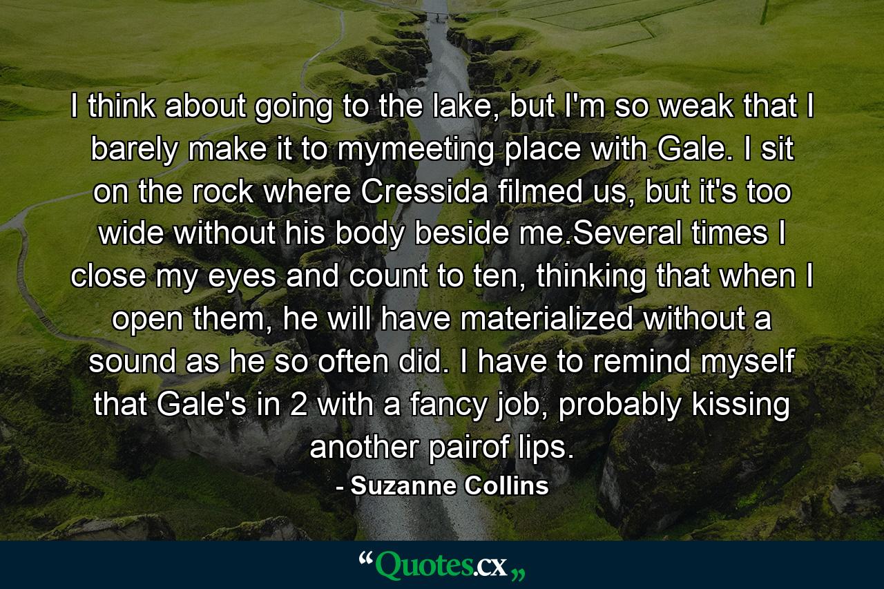 I think about going to the lake, but I'm so weak that I barely make it to mymeeting place with Gale. I sit on the rock where Cressida filmed us, but it's too wide without his body beside me.Several times I close my eyes and count to ten, thinking that when I open them, he will have materialized without a sound as he so often did. I have to remind myself that Gale's in 2 with a fancy job, probably kissing another pairof lips. - Quote by Suzanne Collins