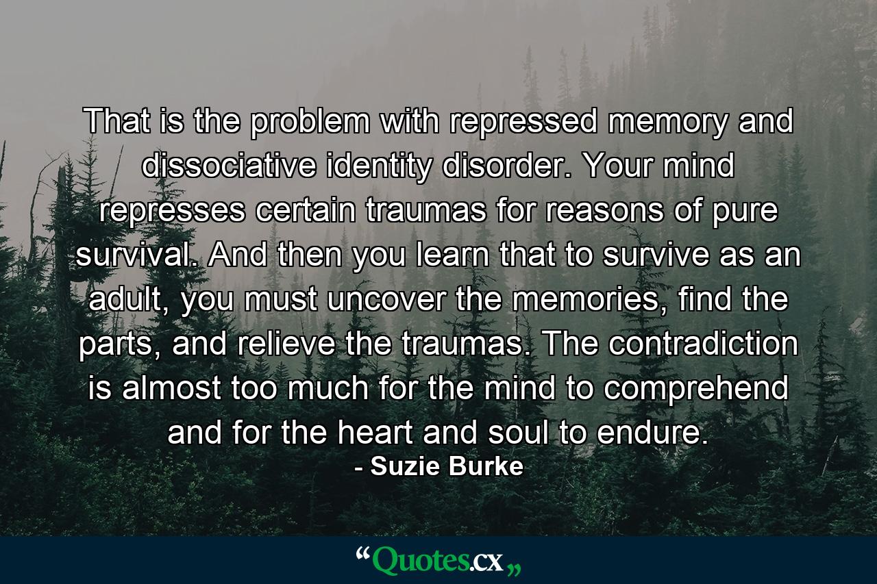 That is the problem with repressed memory and dissociative identity disorder. Your mind represses certain traumas for reasons of pure survival. And then you learn that to survive as an adult, you must uncover the memories, find the parts, and relieve the traumas. The contradiction is almost too much for the mind to comprehend and for the heart and soul to endure. - Quote by Suzie Burke