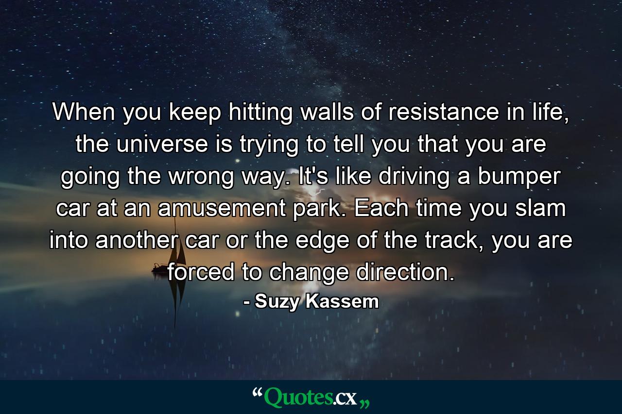 When you keep hitting walls of resistance in life, the universe is trying to tell you that you are going the wrong way. It's like driving a bumper car at an amusement park. Each time you slam into another car or the edge of the track, you are forced to change direction. - Quote by Suzy Kassem