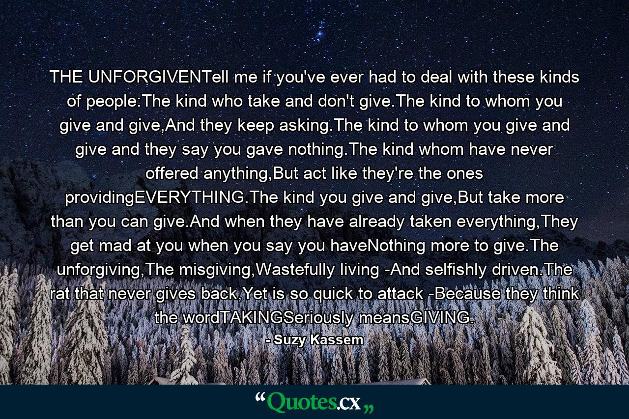 THE UNFORGIVENTell me if you've ever had to deal with these kinds of people:The kind who take and don't give.The kind to whom you give and give,And they keep asking.The kind to whom you give and give and they say you gave nothing.The kind whom have never offered anything,But act like they're the ones providingEVERYTHING.The kind you give and give,But take more than you can give.And when they have already taken everything,They get mad at you when you say you haveNothing more to give.The unforgiving,The misgiving,Wastefully living -And selfishly driven.The rat that never gives back,Yet is so quick to attack -Because they think the wordTAKINGSeriously meansGIVING. - Quote by Suzy Kassem