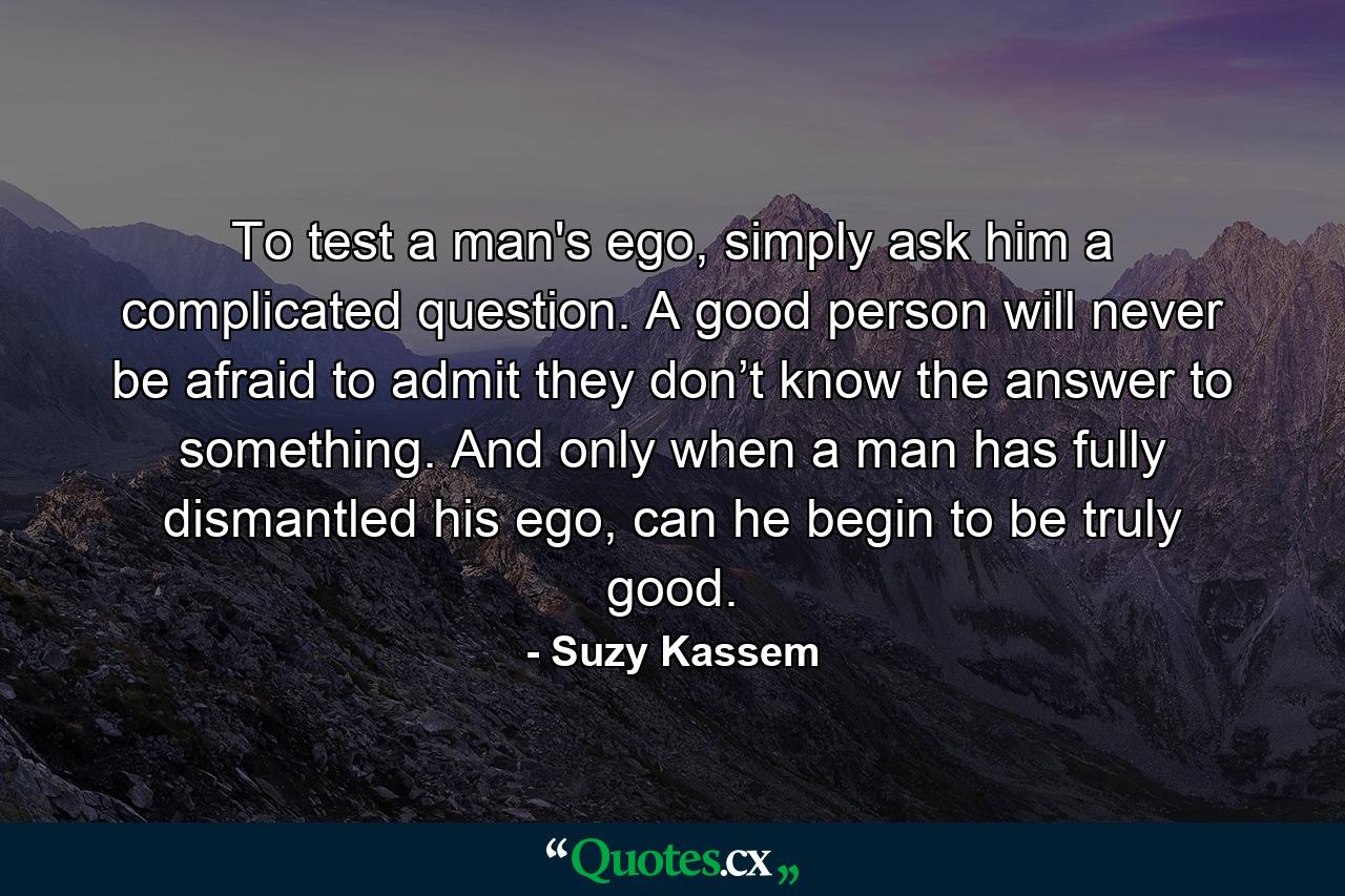 To test a man's ego, simply ask him a complicated question. A good person will never be afraid to admit they don’t know the answer to something. And only when a man has fully dismantled his ego, can he begin to be truly good. - Quote by Suzy Kassem