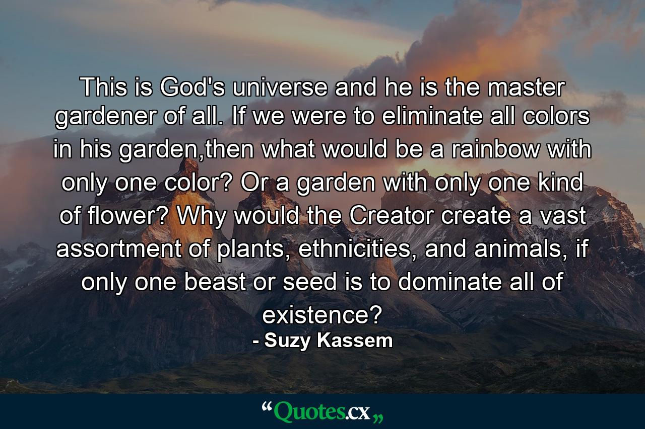 This is God's universe and he is the master gardener of all. If we were to eliminate all colors in his garden,then what would be a rainbow with only one color? Or a garden with only one kind of flower? Why would the Creator create a vast assortment of plants, ethnicities, and animals, if only one beast or seed is to dominate all of existence? - Quote by Suzy Kassem