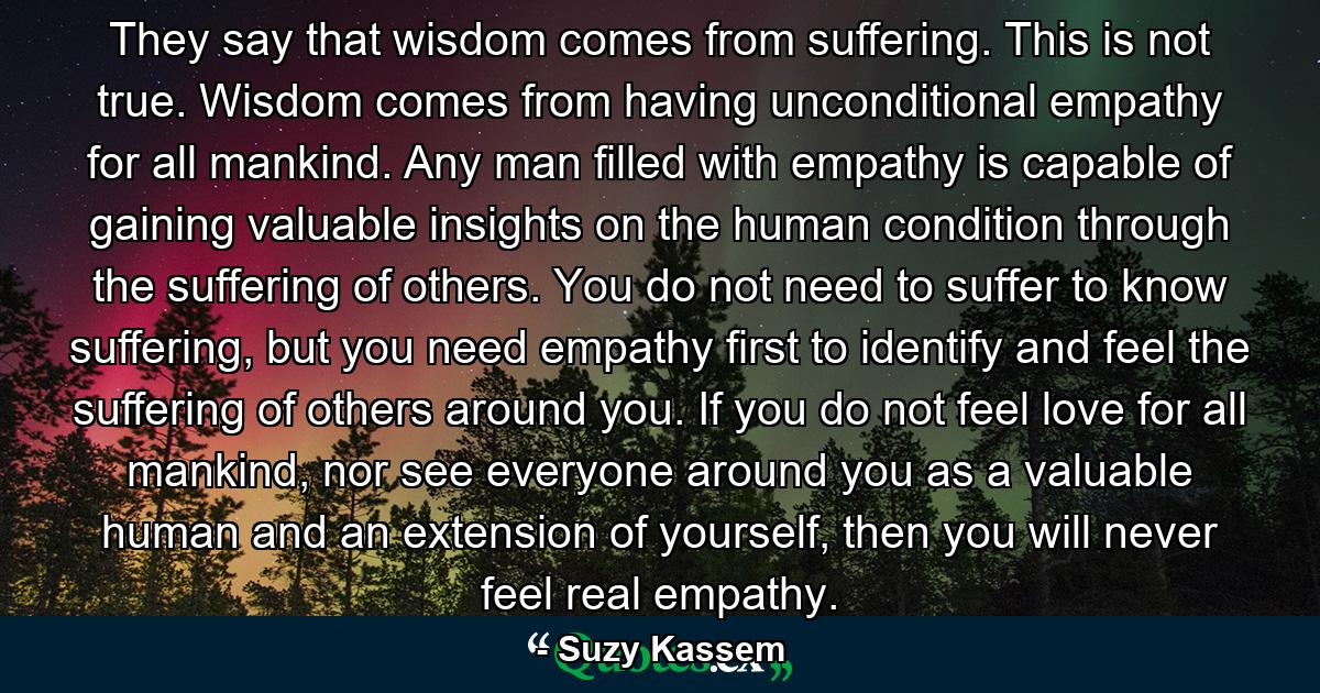 They say that wisdom comes from suffering. This is not true. Wisdom comes from having unconditional empathy for all mankind. Any man filled with empathy is capable of gaining valuable insights on the human condition through the suffering of others. You do not need to suffer to know suffering, but you need empathy first to identify and feel the suffering of others around you. If you do not feel love for all mankind, nor see everyone around you as a valuable human and an extension of yourself, then you will never feel real empathy. - Quote by Suzy Kassem