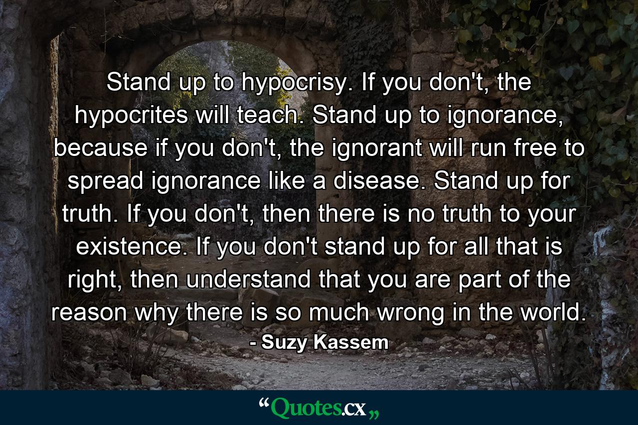 Stand up to hypocrisy. If you don't, the hypocrites will teach. Stand up to ignorance, because if you don't, the ignorant will run free to spread ignorance like a disease. Stand up for truth. If you don't, then there is no truth to your existence. If you don't stand up for all that is right, then understand that you are part of the reason why there is so much wrong in the world. - Quote by Suzy Kassem