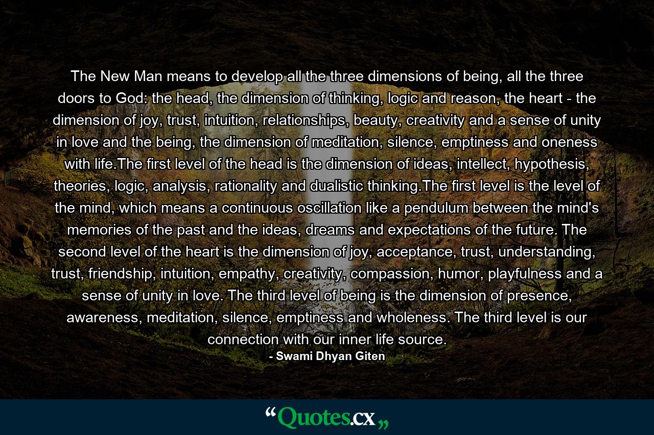 The New Man means to develop all the three dimensions of being, all the three doors to God: the head, the dimension of thinking, logic and reason, the heart - the dimension of joy, trust, intuition, relationships, beauty, creativity and a sense of unity in love and the being, the dimension of meditation, silence, emptiness and oneness with life.The first level of the head is the dimension of ideas, intellect, hypothesis, theories, logic, analysis, rationality and dualistic thinking.The first level is the level of the mind, which means a continuous oscillation like a pendulum between the mind's memories of the past and the ideas, dreams and expectations of the future. The second level of the heart is the dimension of joy, acceptance, trust, understanding, trust, friendship, intuition, empathy, creativity, compassion, humor, playfulness and a sense of unity in love. The third level of being is the dimension of presence, awareness, meditation, silence, emptiness and wholeness. The third level is our connection with our inner life source. - Quote by Swami Dhyan Giten