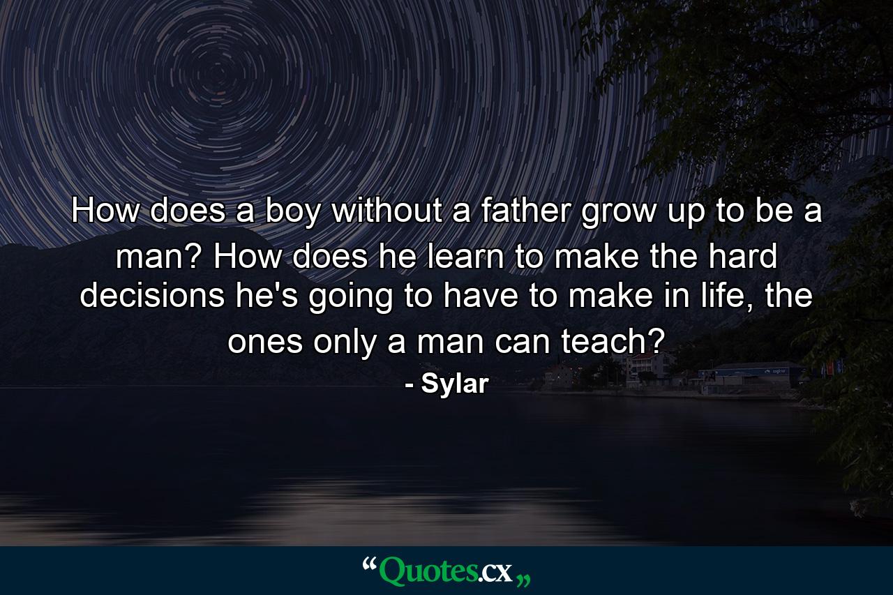 How does a boy without a father grow up to be a man? How does he learn to make the hard decisions he's going to have to make in life, the ones only a man can teach? - Quote by Sylar