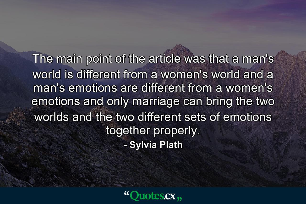 The main point of the article was that a man's world is different from a women's world and a man's emotions are different from a women's emotions and only marriage can bring the two worlds and the two different sets of emotions together properly. - Quote by Sylvia Plath