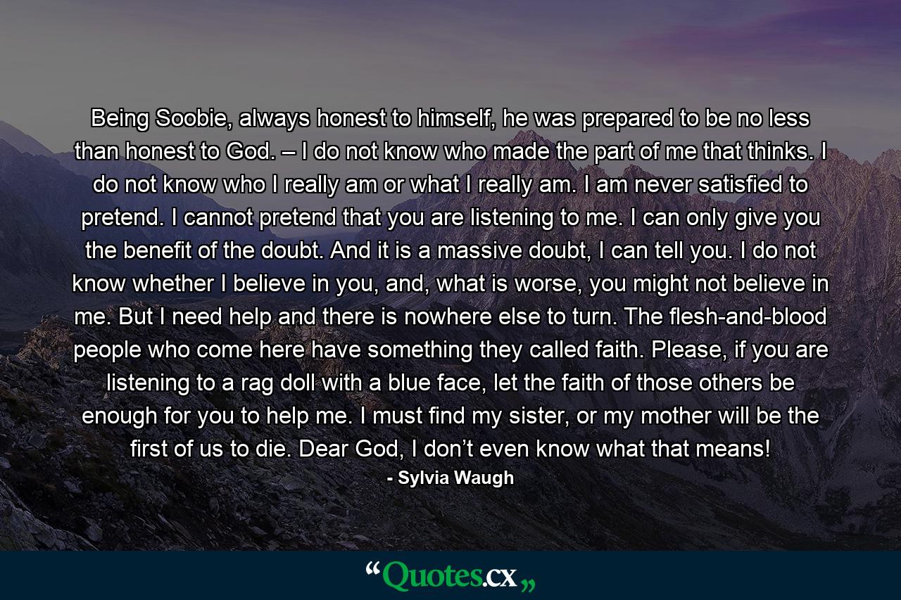 Being Soobie, always honest to himself, he was prepared to be no less than honest to God. – I do not know who made the part of me that thinks. I do not know who I really am or what I really am. I am never satisfied to pretend. I cannot pretend that you are listening to me. I can only give you the benefit of the doubt. And it is a massive doubt, I can tell you. I do not know whether I believe in you, and, what is worse, you might not believe in me. But I need help and there is nowhere else to turn. The flesh-and-blood people who come here have something they called faith. Please, if you are listening to a rag doll with a blue face, let the faith of those others be enough for you to help me. I must find my sister, or my mother will be the first of us to die. Dear God, I don’t even know what that means! - Quote by Sylvia Waugh