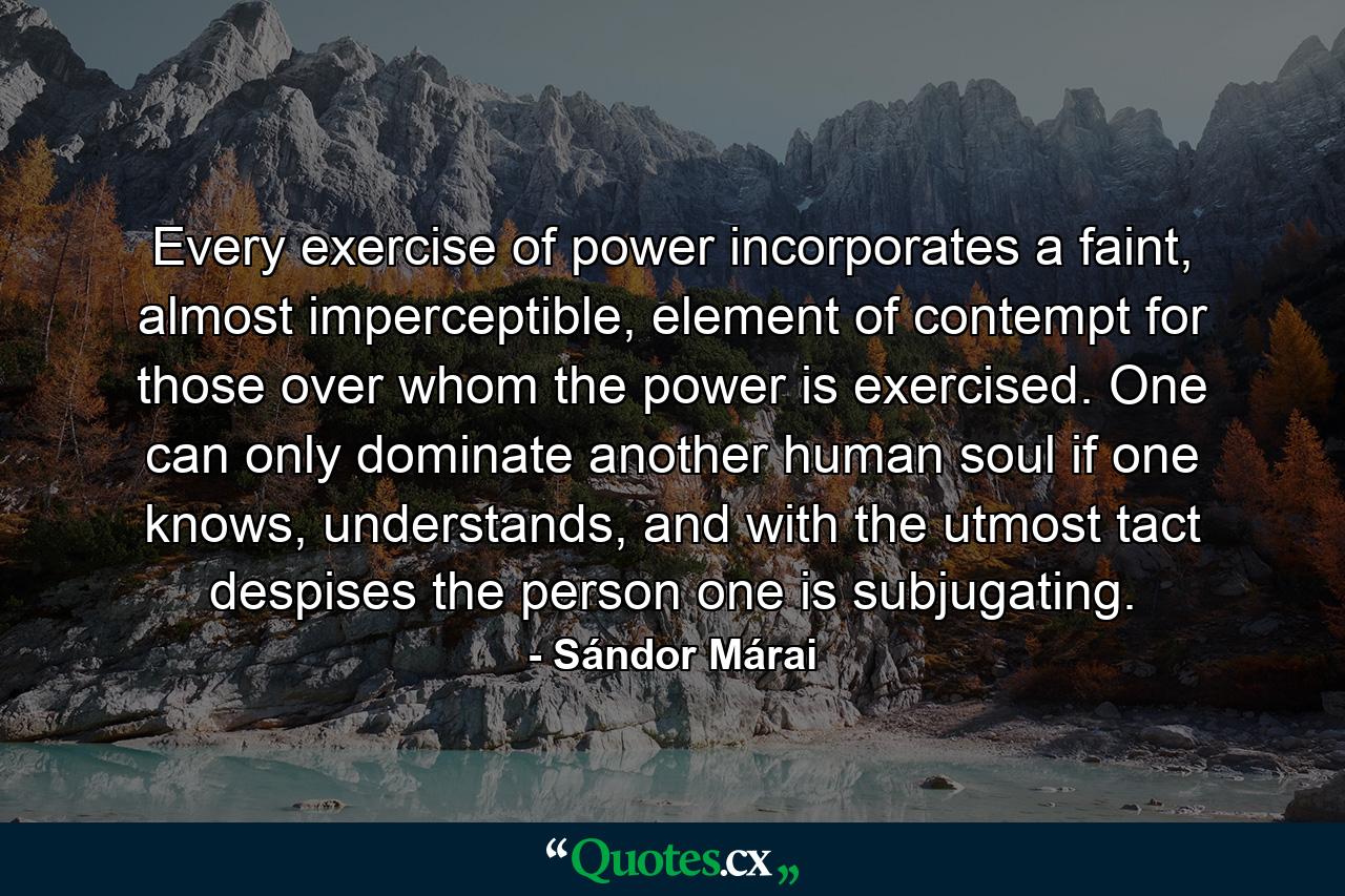 Every exercise of power incorporates a faint, almost imperceptible, element of contempt for those over whom the power is exercised. One can only dominate another human soul if one knows, understands, and with the utmost tact despises the person one is subjugating. - Quote by Sándor Márai