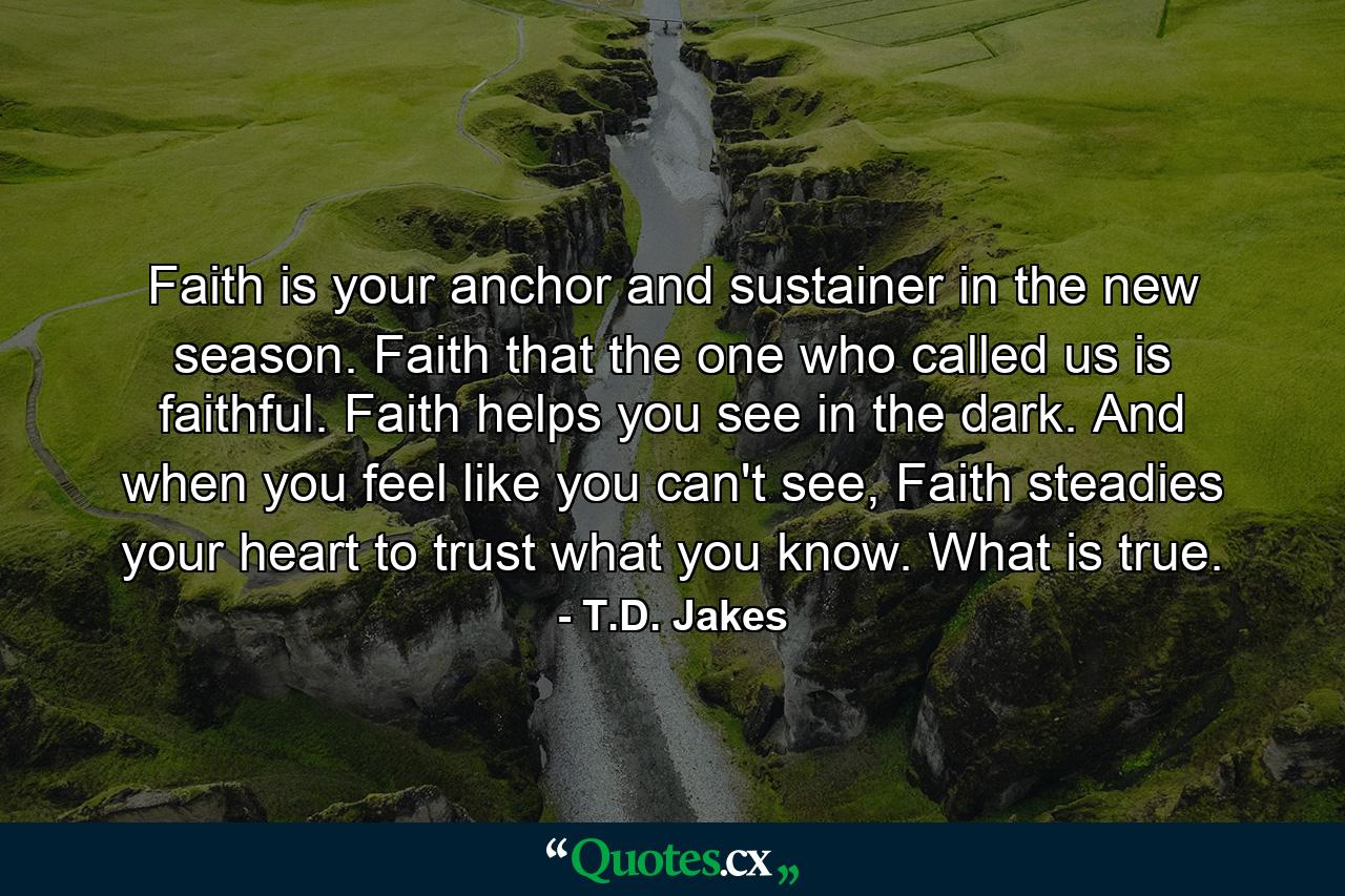 Faith is your anchor and sustainer in the new season. Faith that the one who called us is faithful. Faith helps you see in the dark. And when you feel like you can't see, Faith steadies your heart to trust what you know. What is true. - Quote by T.D. Jakes