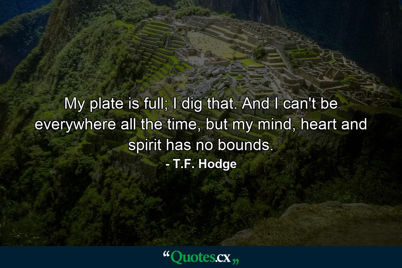 My plate is full; I dig that. And I can't be everywhere all the time, but my mind, heart and spirit has no bounds. - Quote by T.F. Hodge