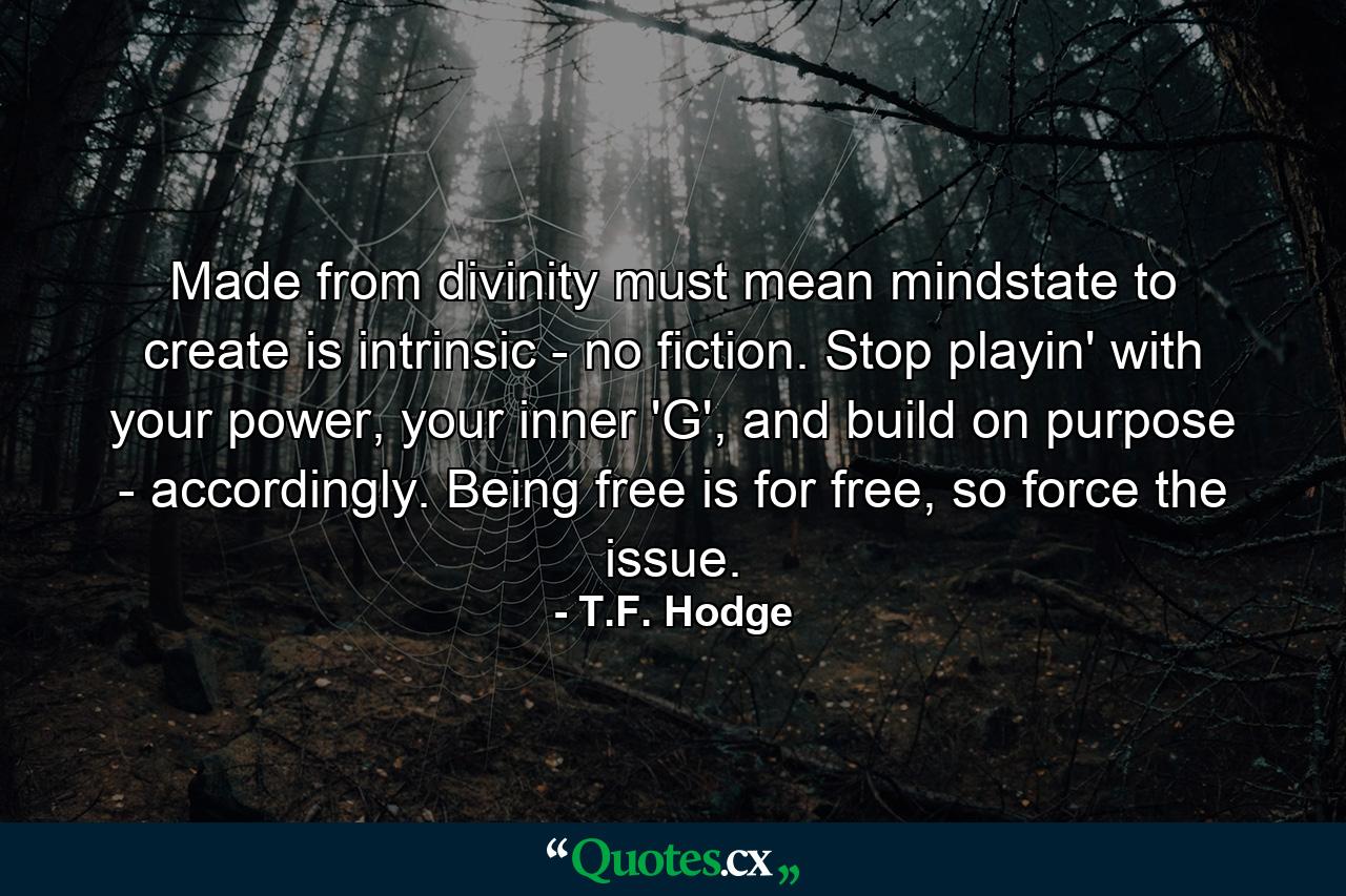 Made from divinity must mean mindstate to create is intrinsic - no fiction. Stop playin' with your power, your inner 'G', and build on purpose - accordingly. Being free is for free, so force the issue. - Quote by T.F. Hodge