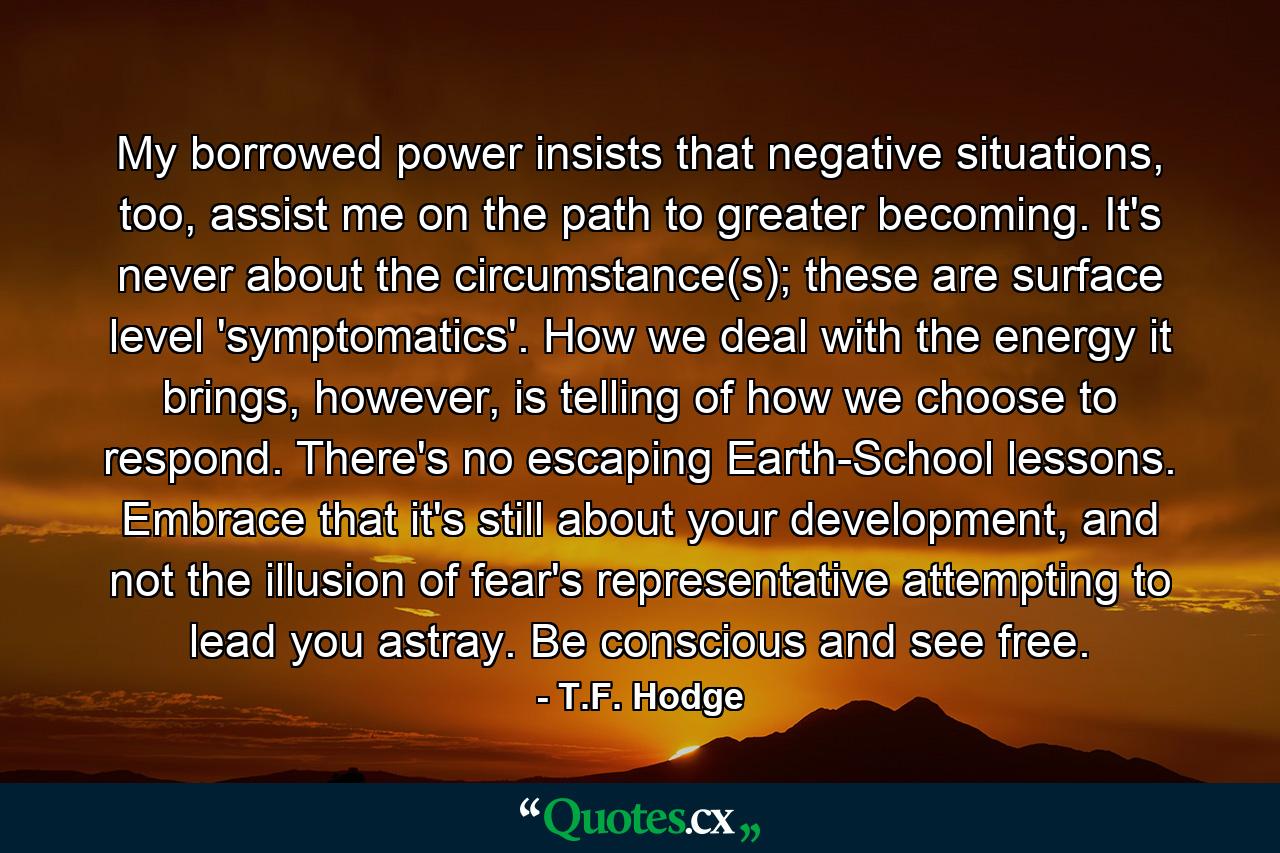 My borrowed power insists that negative situations, too, assist me on the path to greater becoming. It's never about the circumstance(s); these are surface level 'symptomatics'. How we deal with the energy it brings, however, is telling of how we choose to respond. There's no escaping Earth-School lessons. Embrace that it's still about your development, and not the illusion of fear's representative attempting to lead you astray. Be conscious and see free. - Quote by T.F. Hodge