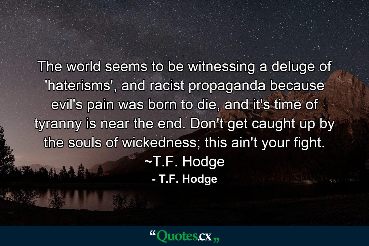 The world seems to be witnessing a deluge of 'haterisms', and racist propaganda because evil's pain was born to die, and it's time of tyranny is near the end. Don't get caught up by the souls of wickedness; this ain't your fight. ~T.F. Hodge - Quote by T.F. Hodge