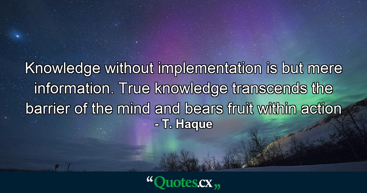 Knowledge without implementation is but mere information. True knowledge transcends the barrier of the mind and bears fruit within action - Quote by T. Haque