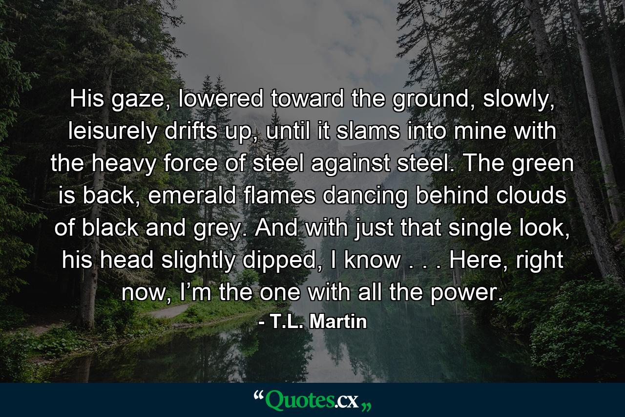 His gaze, lowered toward the ground, slowly, leisurely drifts up, until it slams into mine with the heavy force of steel against steel. The green is back, emerald flames dancing behind clouds of black and grey. And with just that single look, his head slightly dipped, I know . . . Here, right now, I’m the one with all the power. - Quote by T.L. Martin