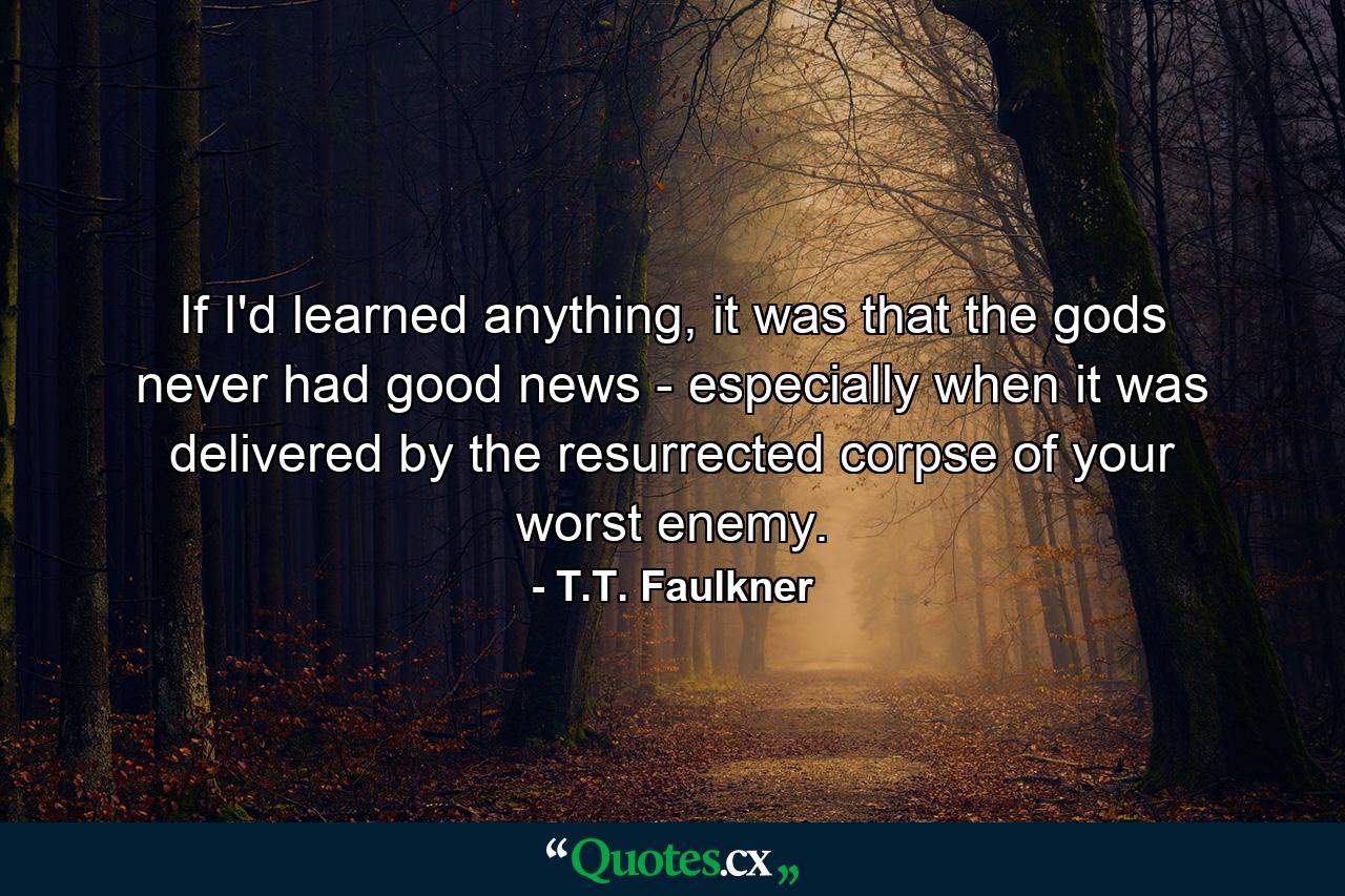 If I'd learned anything, it was that the gods never had good news - especially when it was delivered by the resurrected corpse of your worst enemy. - Quote by T.T. Faulkner