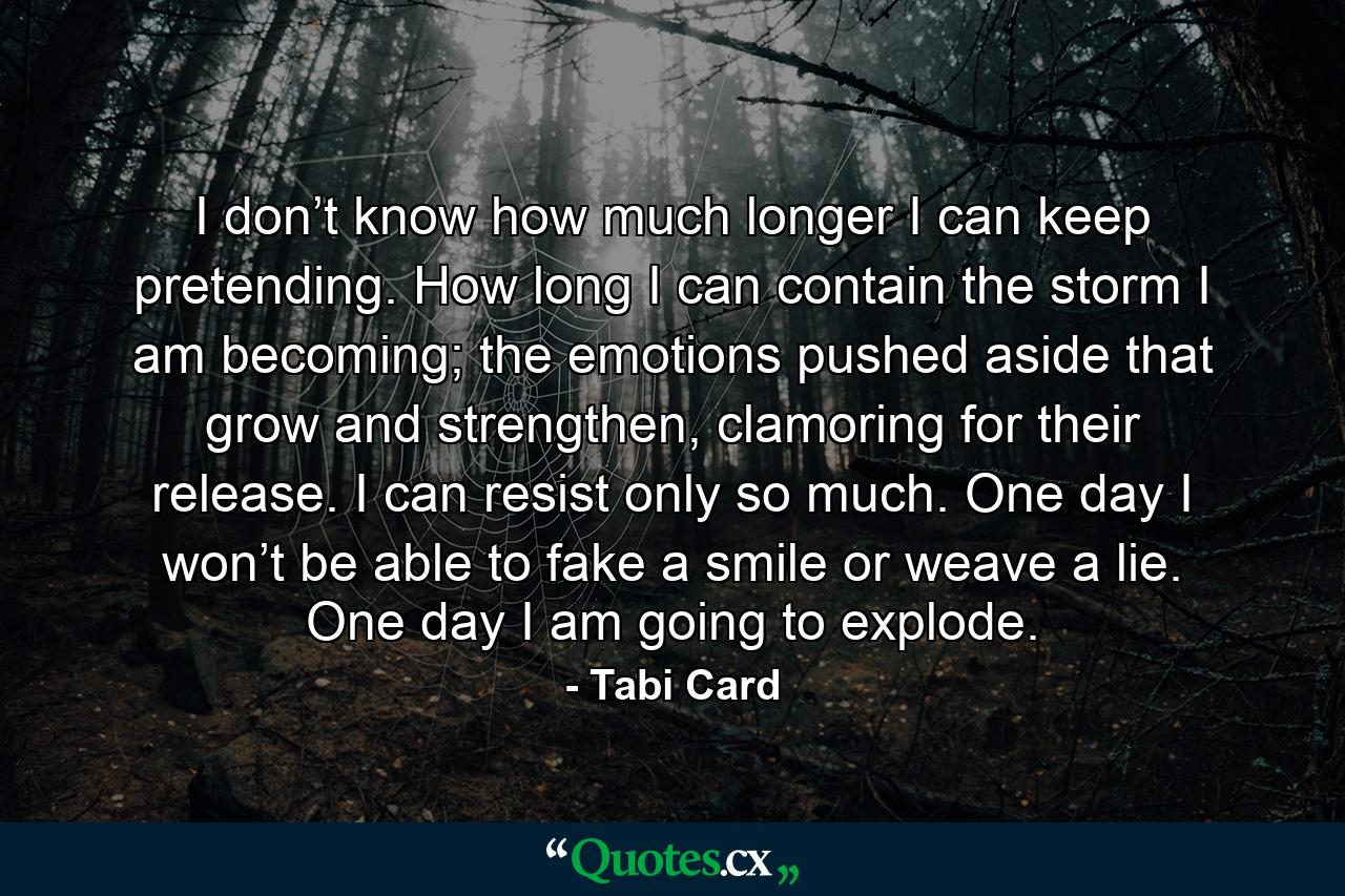 I don’t know how much longer I can keep pretending. How long I can contain the storm I am becoming; the emotions pushed aside that grow and strengthen, clamoring for their release. I can resist only so much. One day I won’t be able to fake a smile or weave a lie. One day I am going to explode. - Quote by Tabi Card