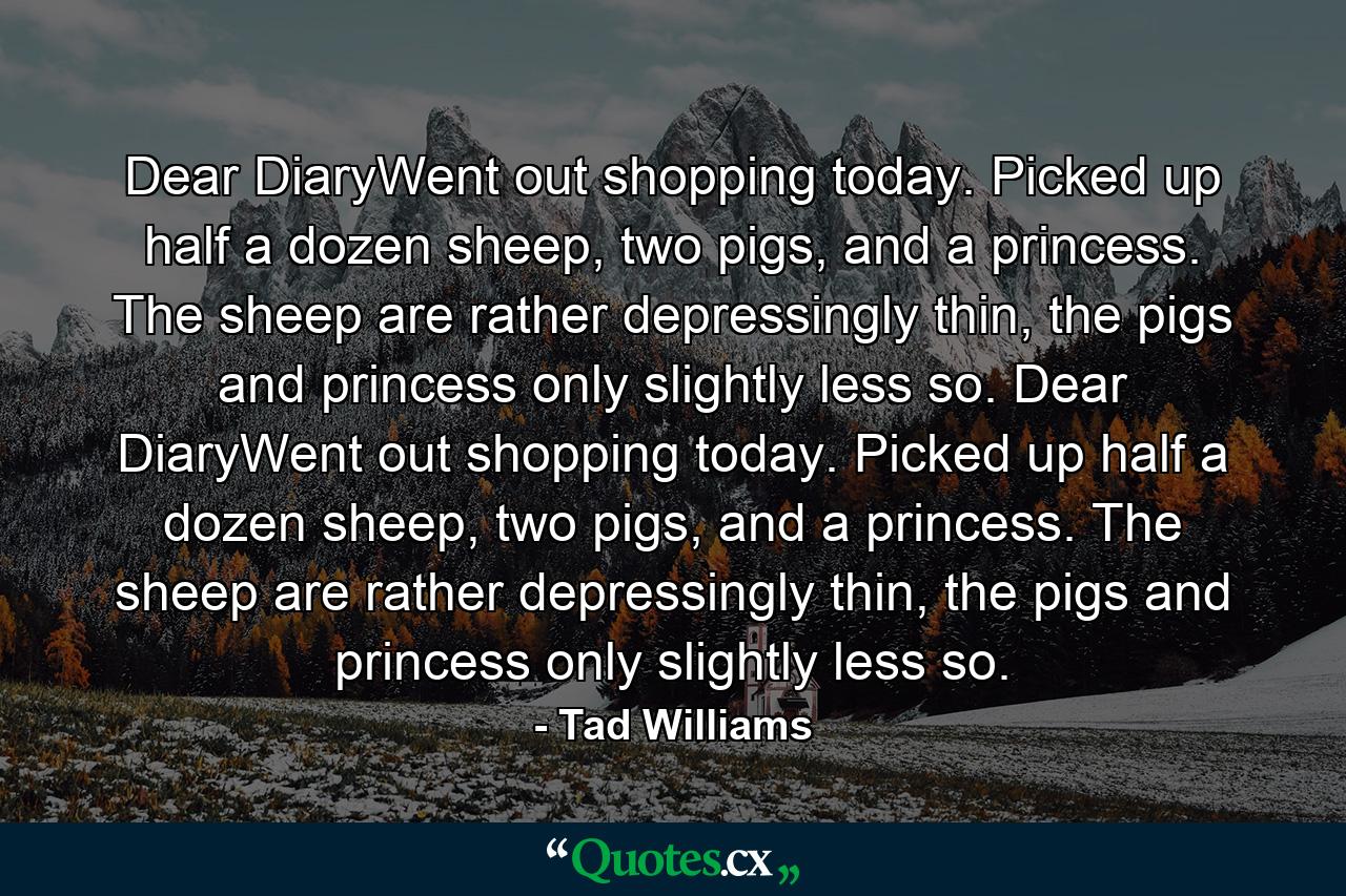 Dear DiaryWent out shopping today. Picked up half a dozen sheep, two pigs, and a princess. The sheep are rather depressingly thin, the pigs and princess only slightly less so. Dear DiaryWent out shopping today. Picked up half a dozen sheep, two pigs, and a princess. The sheep are rather depressingly thin, the pigs and princess only slightly less so. - Quote by Tad Williams