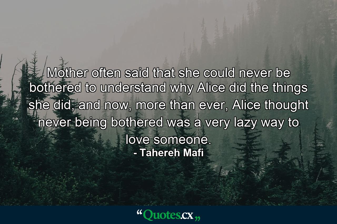 Mother often said that she could never be bothered to understand why Alice did the things she did, and now, more than ever, Alice thought never being bothered was a very lazy way to love someone. - Quote by Tahereh Mafi