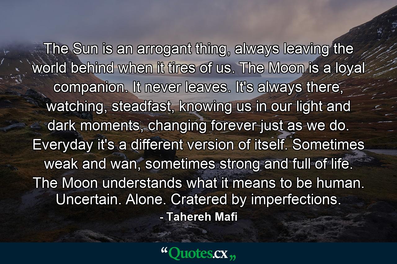 The Sun is an arrogant thing, always leaving the world behind when it tires of us. The Moon is a loyal companion. It never leaves. It's always there, watching, steadfast, knowing us in our light and dark moments, changing forever just as we do. Everyday it's a different version of itself. Sometimes weak and wan, sometimes strong and full of life. The Moon understands what it means to be human. Uncertain. Alone. Cratered by imperfections. - Quote by Tahereh Mafi