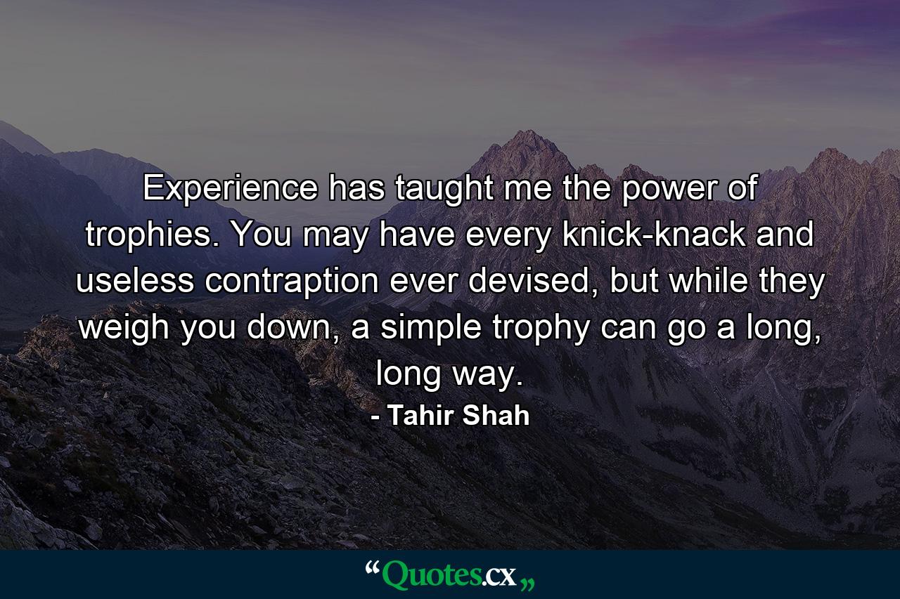 Experience has taught me the power of trophies. You may have every knick-knack and useless contraption ever devised, but while they weigh you down, a simple trophy can go a long, long way. - Quote by Tahir Shah