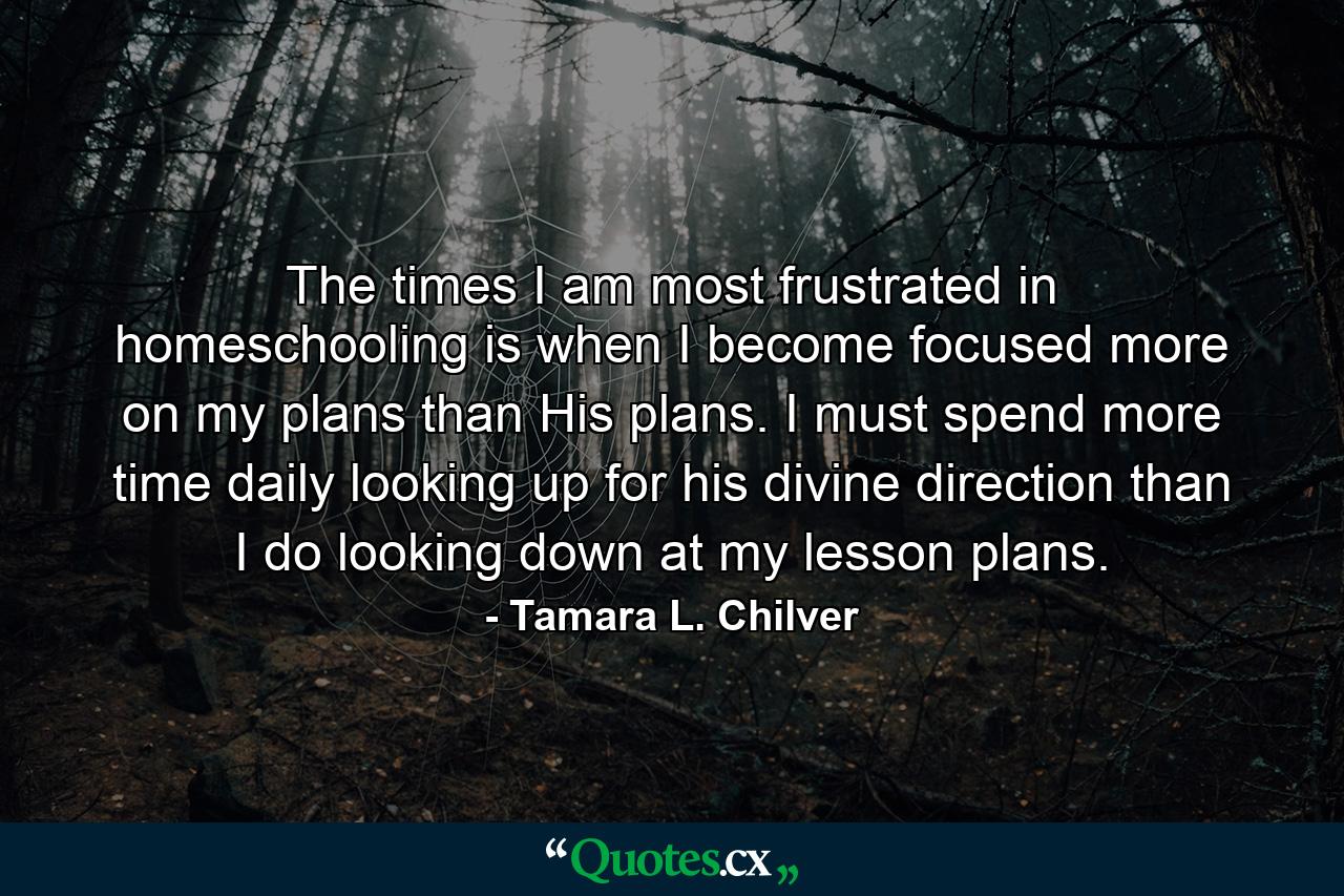 The times I am most frustrated in homeschooling is when I become focused more on my plans than His plans. I must spend more time daily looking up for his divine direction than I do looking down at my lesson plans. - Quote by Tamara L. Chilver