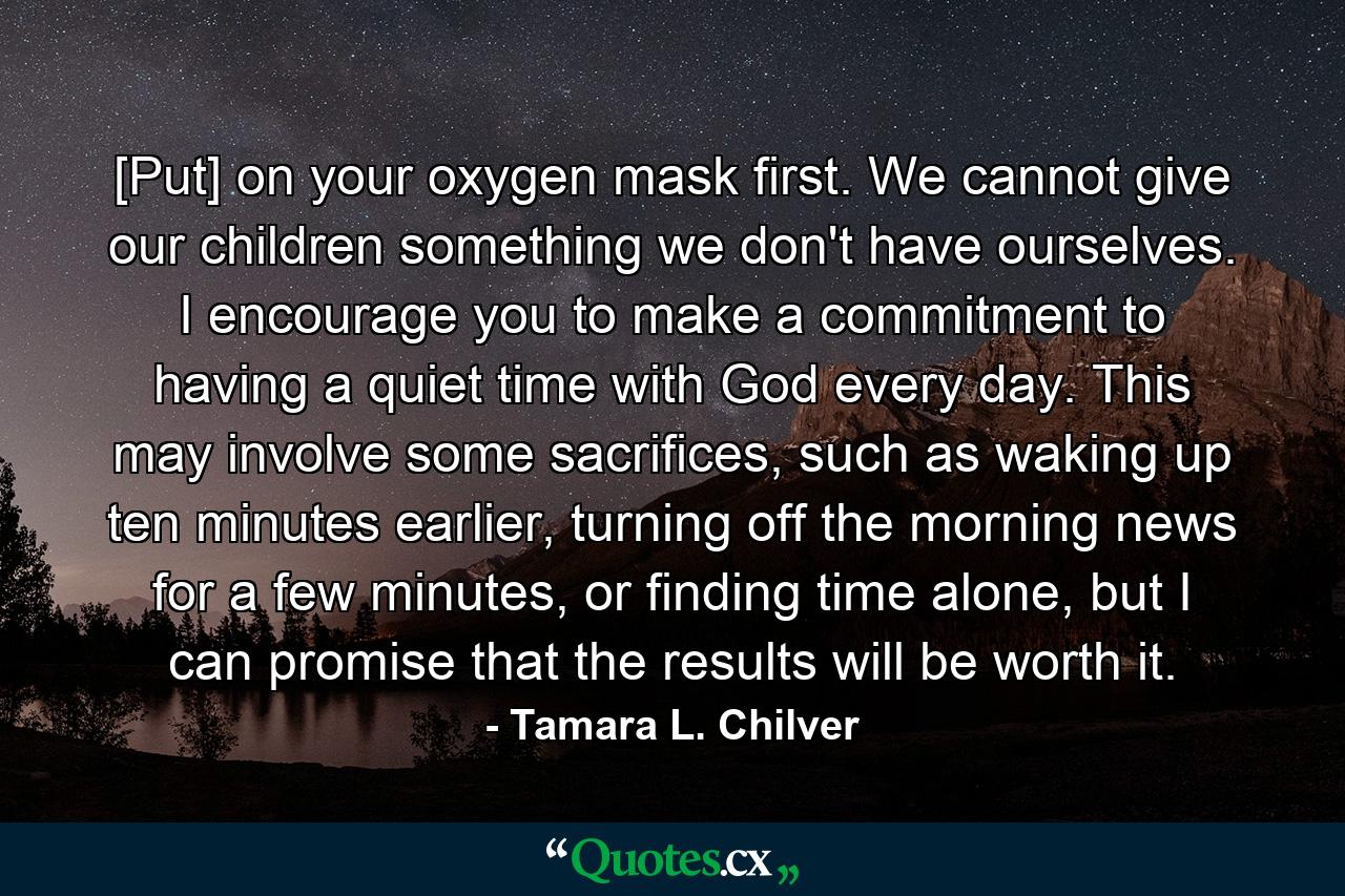 [Put] on your oxygen mask first. We cannot give our children something we don't have ourselves. I encourage you to make a commitment to having a quiet time with God every day. This may involve some sacrifices, such as waking up ten minutes earlier, turning off the morning news for a few minutes, or finding time alone, but I can promise that the results will be worth it. - Quote by Tamara L. Chilver