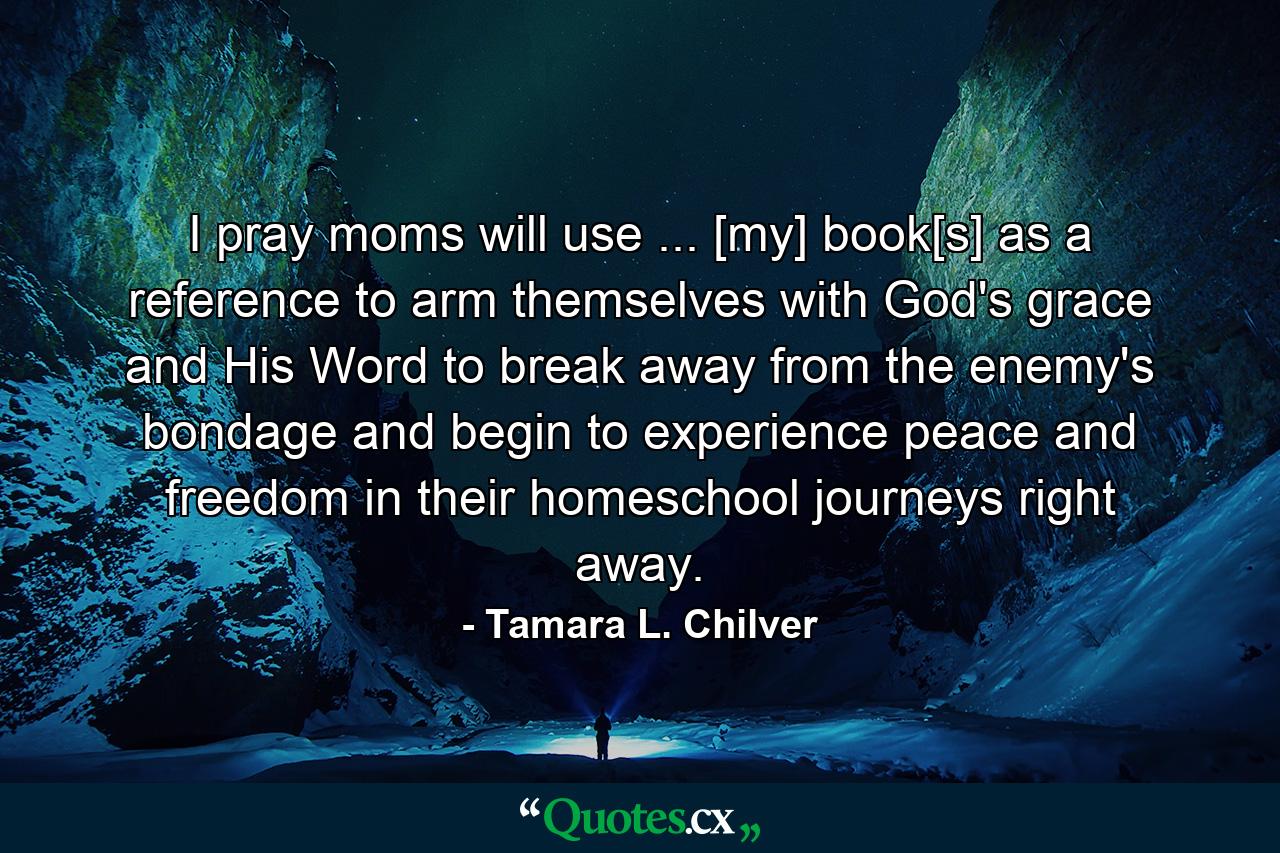 I pray moms will use ... [my] book[s] as a reference to arm themselves with God's grace and His Word to break away from the enemy's bondage and begin to experience peace and freedom in their homeschool journeys right away. - Quote by Tamara L. Chilver